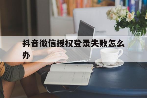 抖音微信授权登录失败怎么办