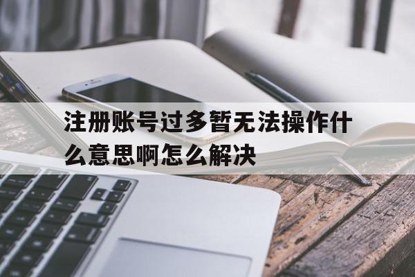 注册账号过多暂无法操作什么意思啊怎么解决