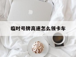 临时号牌高速怎么领卡车