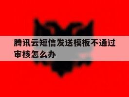 腾讯云短信发送模板不通过审核怎么办