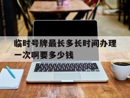 临时号牌最长多长时间办理一次啊要多少钱