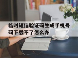 临时短信验证码生成手机号码下载不了怎么办