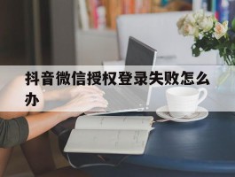 抖音微信授权登录失败怎么办