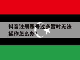 关于抖音注册账号过多暂时无法操作怎么办?的信息