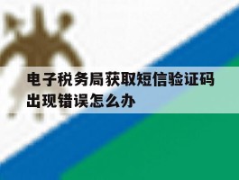 电子税务局获取短信验证码出现错误怎么办的简单介绍