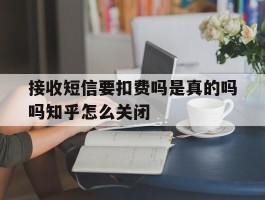 关于接收短信要扣费吗是真的吗吗知乎怎么关闭的信息