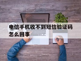 电信手机收不到短信验证码怎么回事