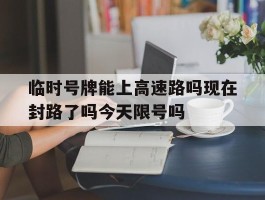 临时号牌能上高速路吗现在封路了吗今天限号吗的简单介绍
