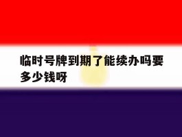 关于临时号牌到期了能续办吗要多少钱呀的信息
