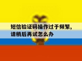 短信验证码操作过于频繁,请稍后再试怎么办的简单介绍