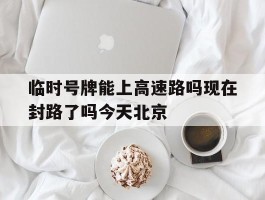 关于临时号牌能上高速路吗现在封路了吗今天北京的信息