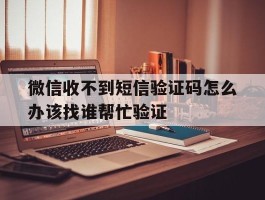微信收不到短信验证码怎么办该找谁帮忙验证的简单介绍