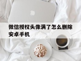 关于微信授权头像满了怎么删除安卓手机的信息