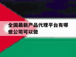 关于全国最新产品代理平台有哪些公司可以做的信息