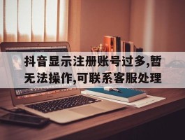 包含抖音显示注册账号过多,暂无法操作,可联系客服处理的词条
