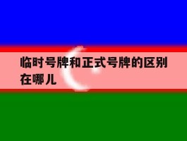 临时号牌和正式号牌的区别在哪儿