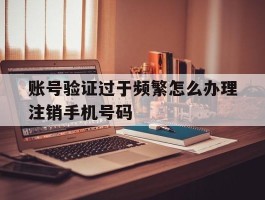包含账号验证过于频繁怎么办理注销手机号码的词条