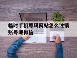 临时手机号码网站怎么注销账号呢微信的简单介绍