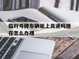 临时号牌车辆能上高速吗现在怎么办理