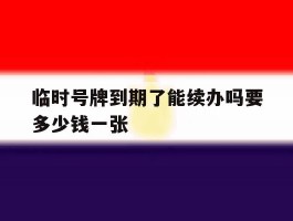 临时号牌到期了能续办吗要多少钱一张