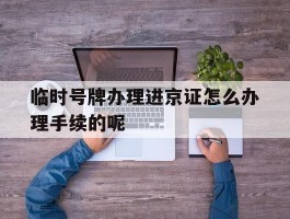 关于临时号牌办理进京证怎么办理手续的呢的信息