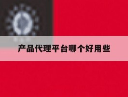 产品代理平台哪个好用些