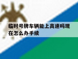 包含临时号牌车辆能上高速吗现在怎么办手续的词条