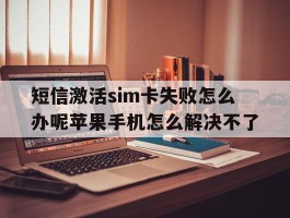 包含短信激活sim卡失败怎么办呢苹果手机怎么解决不了的词条