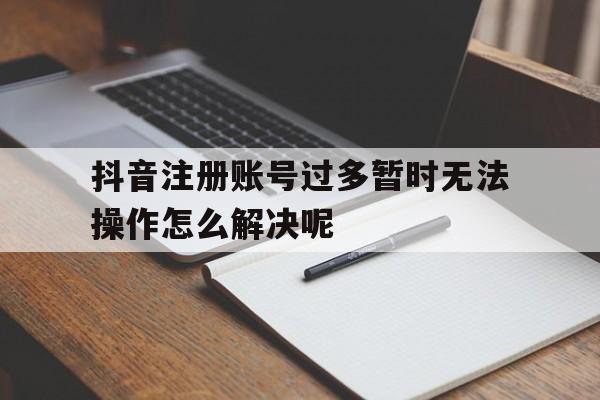 包含抖音注册账号过多暂时无法操作怎么解决呢的词条