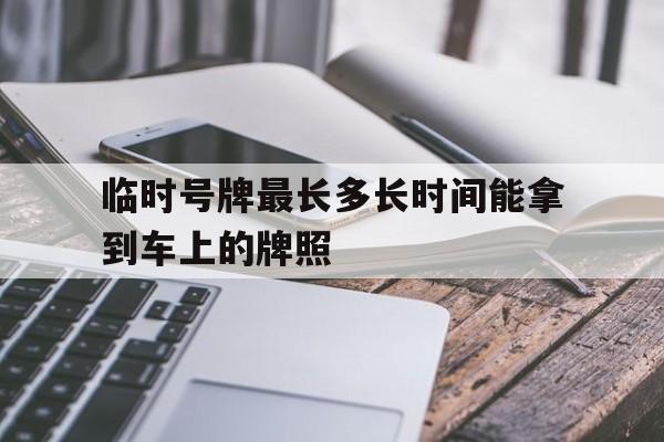 临时号牌最长多长时间能拿到车上的牌照 临时号牌最长多长时间能拿到车上的牌照