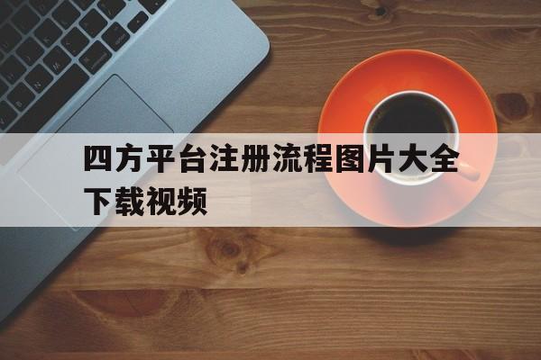 四方平台注册流程图片大全下载视频 四方平台注册流程图片大全下载视频
