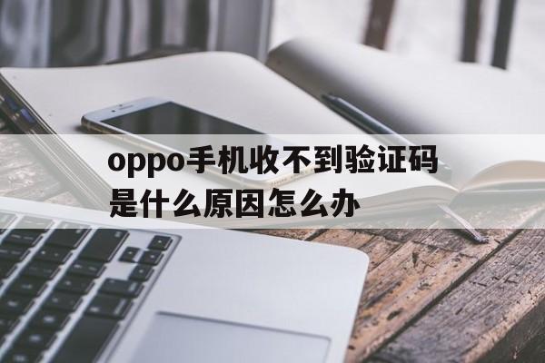 oppo手机收不到验证码是什么原因怎么办 oppo手机收不到验证码是什么原因怎么办