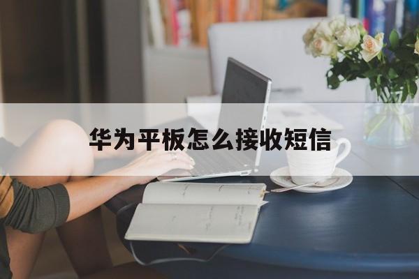 华为平板怎么接收短信 华为平板怎么接收短信