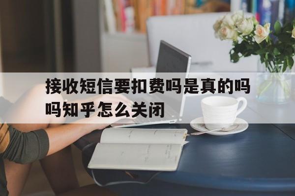 关于接收短信要扣费吗是真的吗吗知乎怎么关闭的信息 关于接收短信要扣费吗是真的吗吗知乎怎么关闭的信息
