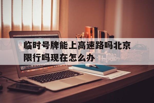 临时号牌能上高速路吗北京限行吗现在怎么办 临时号牌能上高速路吗北京限行吗现在怎么办