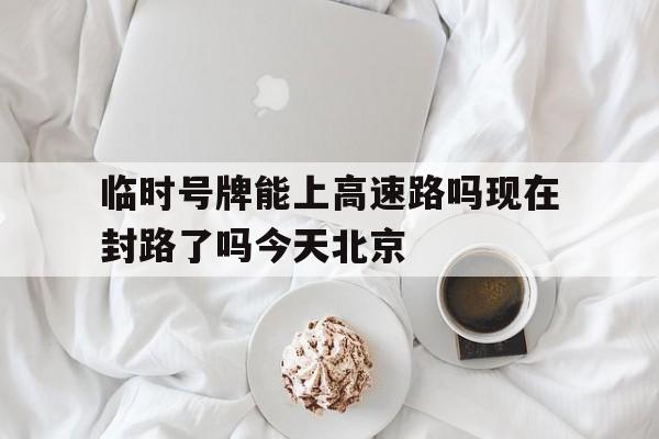 关于临时号牌能上高速路吗现在封路了吗今天北京的信息 关于临时号牌能上高速路吗现在封路了吗今天北京的信息