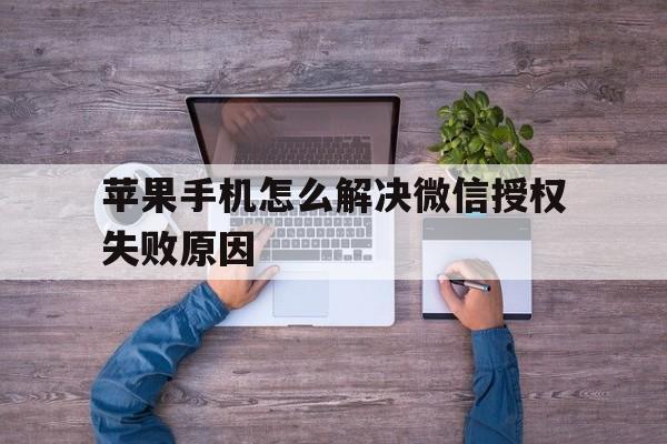关于苹果手机怎么解决微信授权失败原因的信息 关于苹果手机怎么解决微信授权失败原因的信息