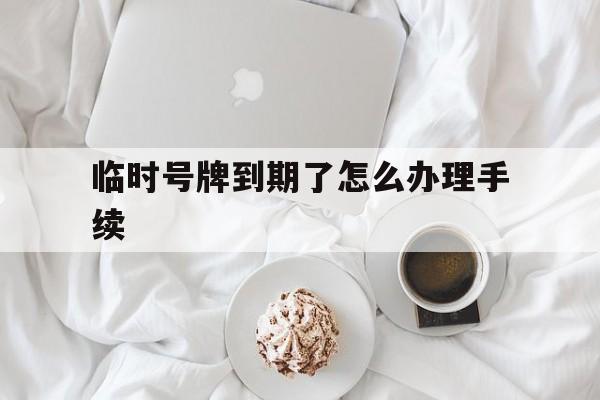 临时号牌到期了怎么办理手续 临时号牌到期了怎么办理手续
