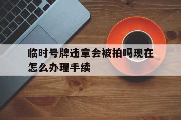 临时号牌违章会被拍吗现在怎么办理手续 临时号牌违章会被拍吗现在怎么办理手续