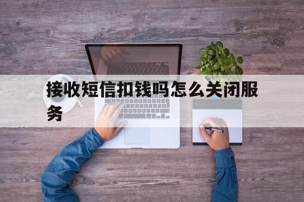 接收短信扣钱吗怎么关闭服务 接收短信扣钱吗怎么关闭服务