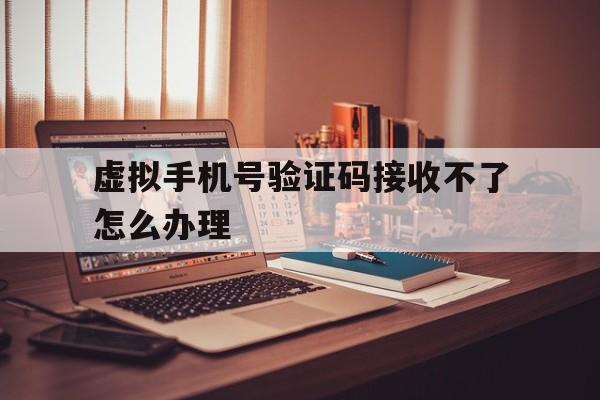 虚拟手机号验证码接收不了怎么办理 虚拟手机号验证码接收不了怎么办理