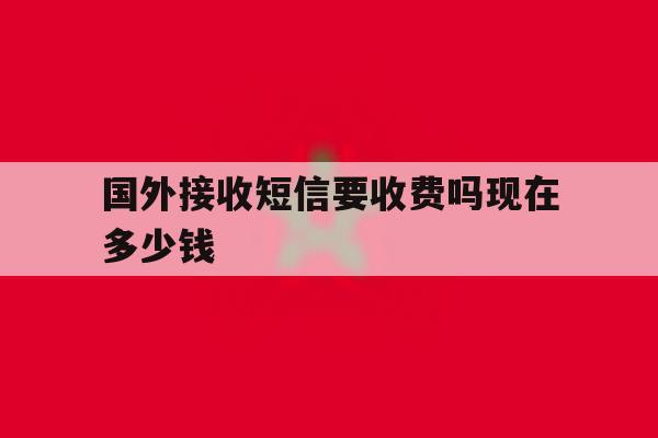 国外接收短信要收费吗现在多少钱 国外接收短信要收费吗现在多少钱