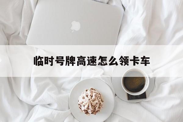 临时号牌高速怎么领卡车 临时号牌高速怎么领卡车