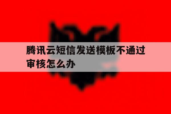 腾讯云短信发送模板不通过审核怎么办 腾讯云短信发送模板不通过审核怎么办