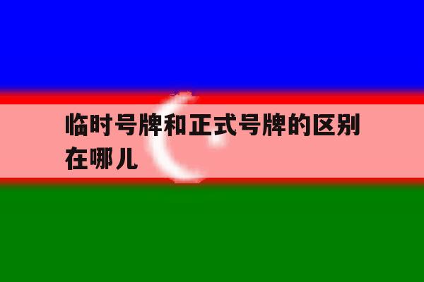 临时号牌和正式号牌的区别在哪儿 临时号牌和正式号牌的区别在哪儿