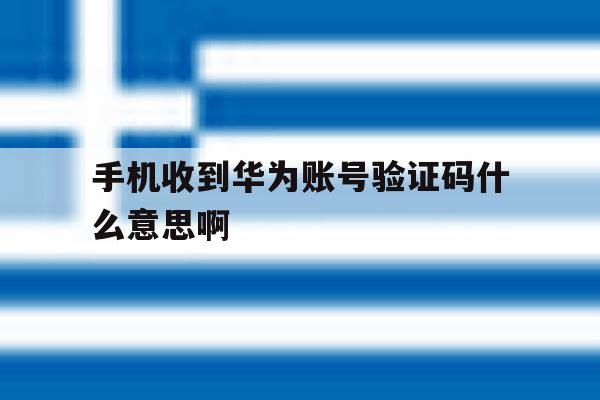 手机收到华为账号验证码什么意思啊 手机收到华为账号验证码什么意思啊