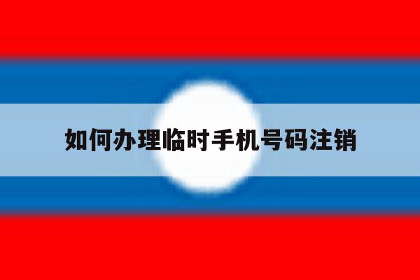 如何办理临时手机号码注销 如何办理临时手机号码注销
