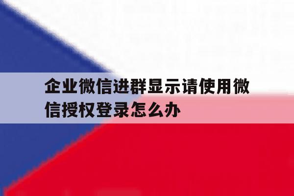 企业微信进群显示请使用微信授权登录怎么办