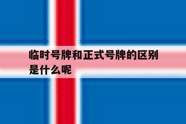 临时号牌和正式号牌的区别是什么呢 临时号牌和正式号牌的区别是什么呢
