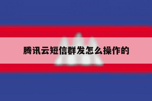 腾讯云短信群发怎么操作的 腾讯云短信群发怎么操作的
